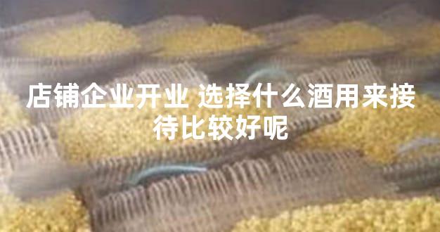 店铺企业开业 选择什么酒用来接待比较好呢